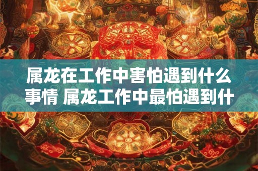 属龙在工作中害怕遇到什么事情 属龙工作中最怕遇到什么事