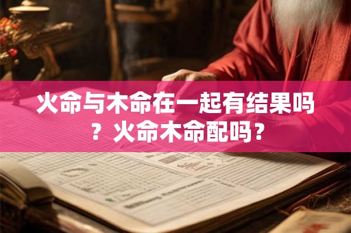 火命与木命在一起有结果吗？火命木命配吗？