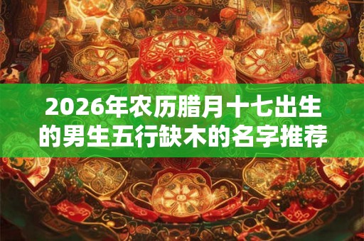 2026年农历腊月十七出生的男生五行缺木的名字推荐 2026年农历腊月十七出生的男生五行缺木的名字推荐