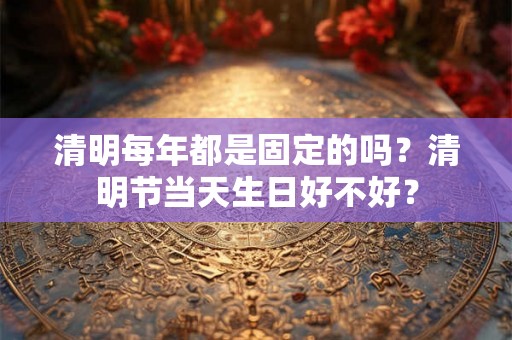 清明每年都是固定的吗？清明节当天生日好不好？