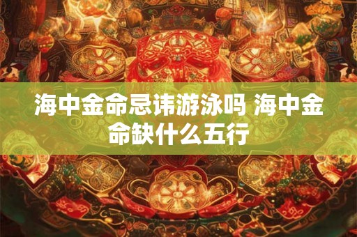 海中金命忌讳游泳吗 海中金命缺什么五行 海中金命忌讳游泳吗 海中金命缺什么五行