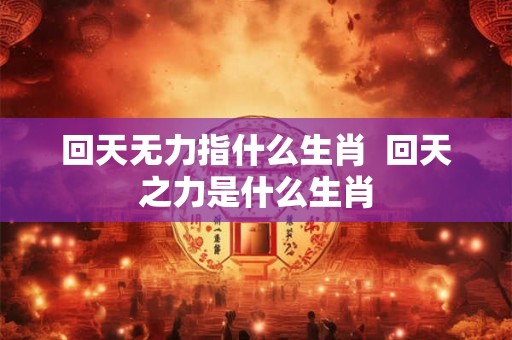 回天无力指什么生肖  回天之力是什么生肖