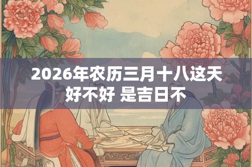 2026年农历三月十八这天好不好 是吉日不