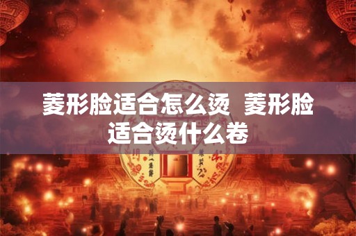 菱形脸适合怎么烫  菱形脸适合烫什么卷