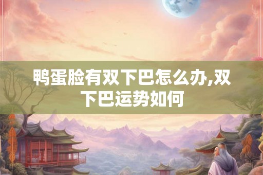 鸭蛋脸有双下巴怎么办,双下巴运势如何