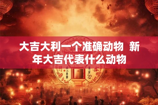 大吉大利一个准确动物  新年大吉代表什么动物
