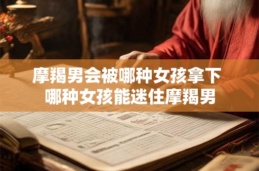 摩羯男会被哪种女孩拿下 哪种女孩能迷住摩羯男 摩羯男会被哪种女孩拿下 哪种女孩能迷住摩羯男