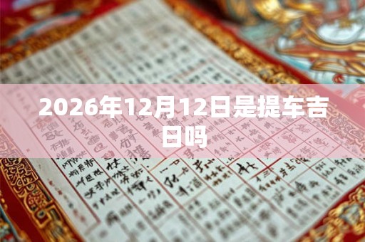 2026年12月12日是提车吉日吗 2026年12月12日是提车吉日吗