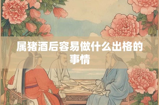 属猪酒后容易做什么出格的事情