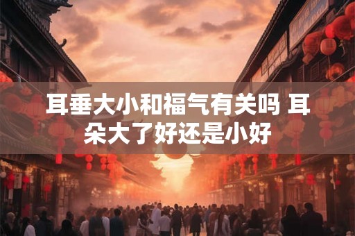 耳垂大小和福气有关吗 耳朵大了好还是小好
