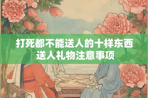 打死都不能送人的十样东西 送人礼物注意事项
