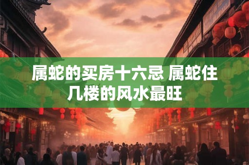 属蛇的买房十六忌 属蛇住几楼的风水最旺 属蛇的买房十六忌 属蛇住几楼的风水最旺