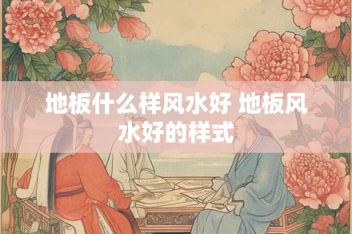 地板什么样风水好 地板风水好的样式