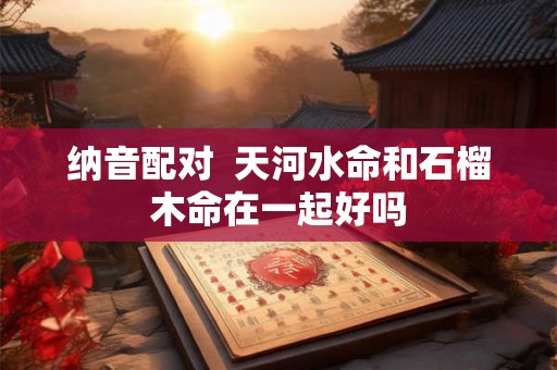 纳音配对 天河水命和石榴木命在一起好吗 纳音配对 天河水命和石榴木命在一起好吗