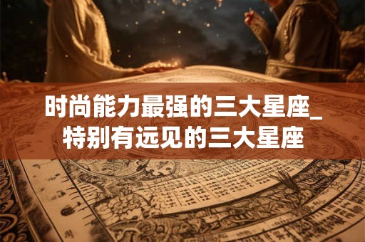 时尚能力最强的三大星座_特别有远见的三大星座