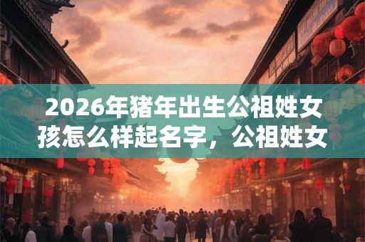 2026年猪年出生公祖姓女孩怎么样起名字，公祖姓女孩好名推荐
