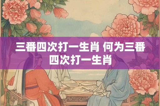 三番四次打一生肖 何为三番四次打一生肖 三番四次打一生肖 何为三番四次打一生肖