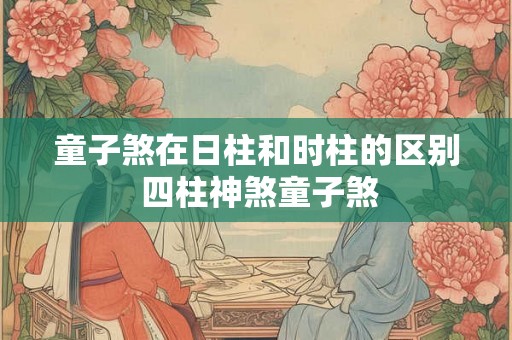 童子煞在日柱和时柱的区别 四柱神煞童子煞