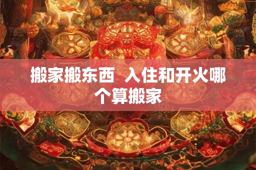 搬家搬东西  入住和开火哪个算搬家