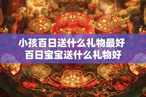 小孩百日送什么礼物最好 百日宝宝送什么礼物好 小孩百日送什么礼物最好 百日宝宝送什么礼物好