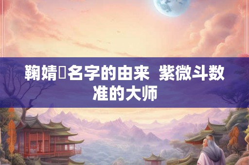鞠婧祎名字的由来 紫微斗数准的大师 鞠婧祎名字的由来 紫微斗数准的大师