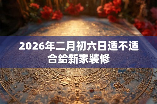 2026年二月初六日适不适合给新家装修