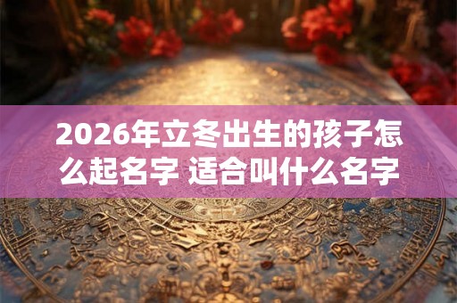 2026年立冬出生的孩子怎么起名字 适合叫什么名字 2026年立冬出生的孩子怎么起名字 适合叫什么名字