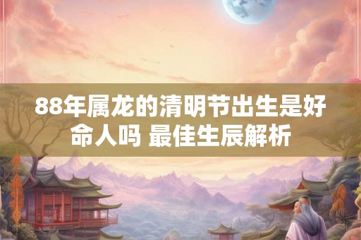 88年属龙的清明节出生是好命人吗 最佳生辰解析