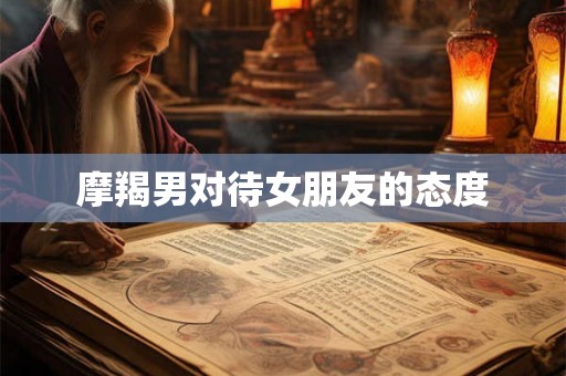 摩羯男对待女朋友的态度