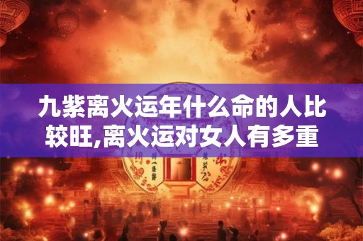 九紫离火运年什么命的人比较旺,离火运对女人有多重要