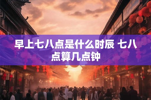 早上七八点是什么时辰 七八点算几点钟 早上七八点是什么时辰 七八点算几点钟