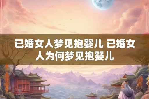 已婚女人梦见抱婴儿 已婚女人为何梦见抱婴儿