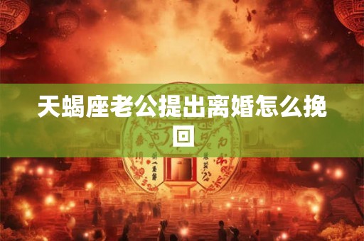 天蝎座老公提出离婚怎么挽回 天蝎座老公提出离婚怎么挽回