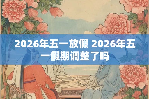2026年五一放假 2026年五一假期调整了吗 2026年五一放假 2026年五一假期调整了吗