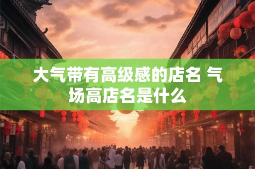 大气带有高级感的店名 气场高店名是什么