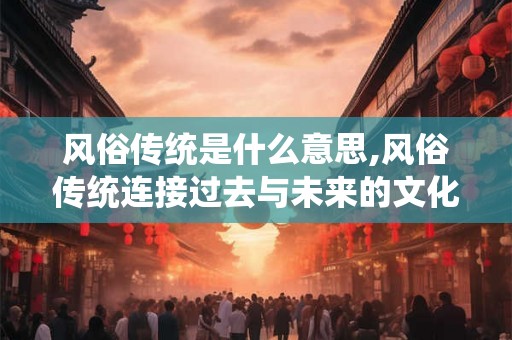风俗传统是什么意思,风俗传统连接过去与未来的文化纽带