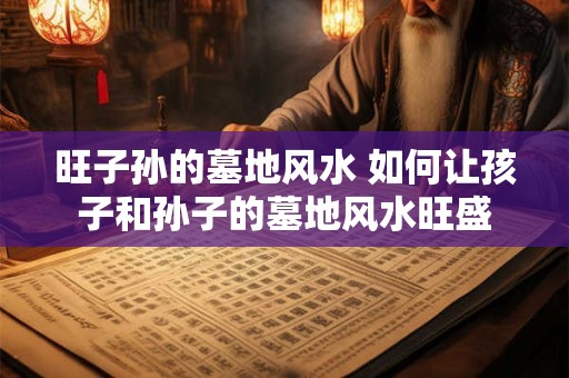 旺子孙的墓地风水 如何让孩子和孙子的墓地风水旺盛