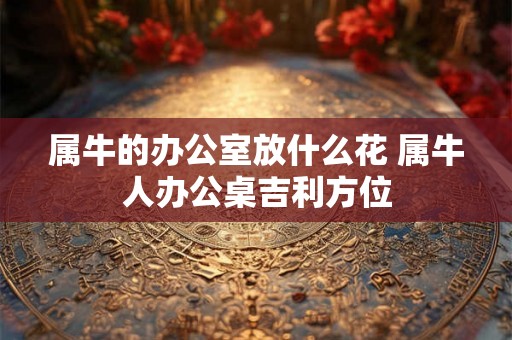 属牛的办公室放什么花 属牛人办公桌吉利方位 属牛的办公室放什么花 属牛人办公桌吉利方位