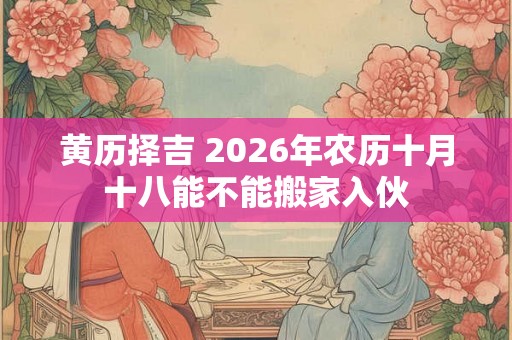 黄历择吉 2026年农历十月十八能不能搬家入伙 黄历择吉 2026年农历十月十八能不能搬家入伙