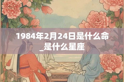 1984年2月24日是什么命_是什么星座