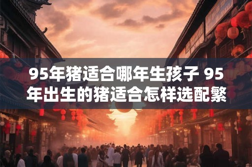 95年猪适合哪年生孩子 95年出生的猪适合怎样选配繁殖