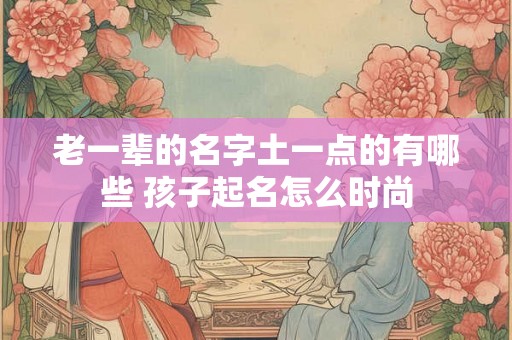 老一辈的名字土一点的有哪些 孩子起名怎么时尚 老一辈的名字土一点的有哪些 孩子起名怎么时尚