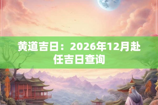 黄道吉日:2026年12月赴任吉日查询 黄道吉日:2026年12月赴任吉日查询