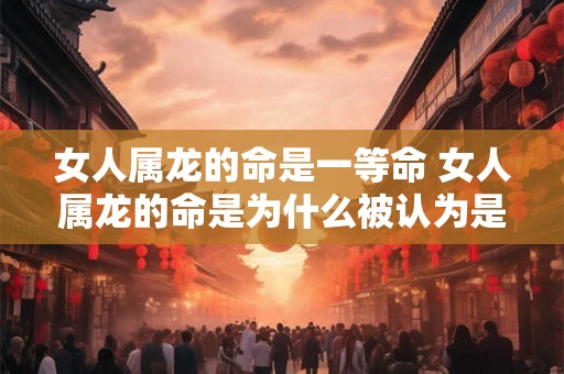 女人属龙的命是一等命 女人属龙的命是为什么被认为是一等命