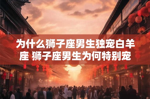 为什么狮子座男生独宠白羊座 狮子座男生为何特别宠爱白羊座