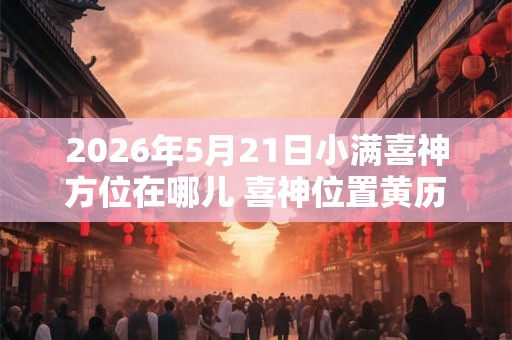 2026年5月21日小满喜神方位在哪儿 喜神位置黄历查询 2026年5月21日小满喜神方位在哪儿 喜神位置黄历查询