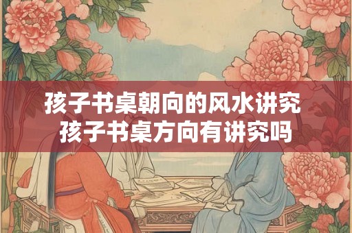 孩子书桌朝向的风水讲究 孩子书桌方向有讲究吗