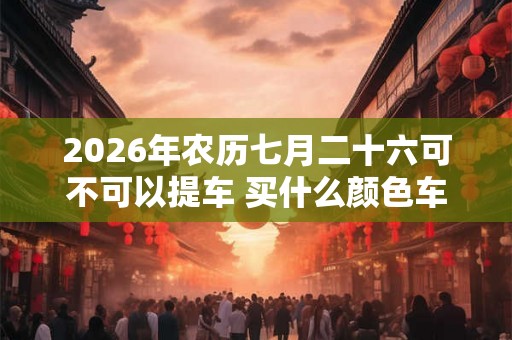 2026年农历七月二十六可不可以提车 买什么颜色车最旺 2026年农历七月二十六可不可以提车 买什么颜色车最旺
