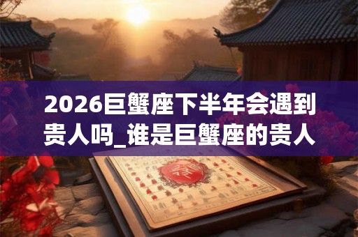 2026巨蟹座下半年会遇到贵人吗_谁是巨蟹座的贵人