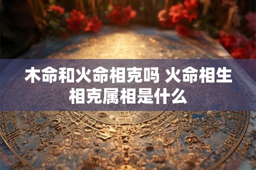 木命和火命相克吗 火命相生相克属相是什么